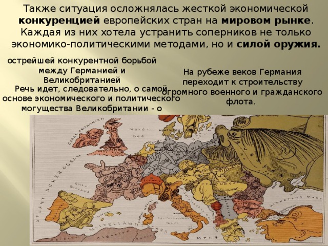 Также ситуация осложнялась жесткой экономической конкуренцией европейских стран на мировом рынке . Каждая из них хотела устранить соперников не только экономико-политическими методами, но и силой оружия. острейшей конкурентной борьбой между Германией и Великобританией На рубеже веков Германия переходит к строительству огромного военного и гражданского флота. Речь идет, следовательно, о самой основе экономического и политического могущества Великобритании - о 