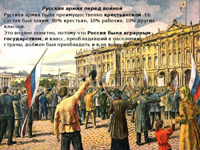 Русская армия перед войной Русская армия была преимущественно крестьянской . Ее состав был таким: 80% крестьян, 10% рабочих, 10% других классов. Это вполне понятно, потому что Россия была аграрным государством , и класс, преобладавший в населении страны, должен был преобладать и в ее вооруженных силах. 
