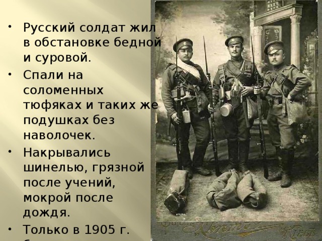Русский солдат жил в обстановке бедной и суровой. Спали на соломенных тюфяках и таких же подушках без наволочек. Накрывались шинелью, грязной после учений, мокрой после дождя. Только в 1905 г. было введено снабжение войск постельным бельем и одеялами. 