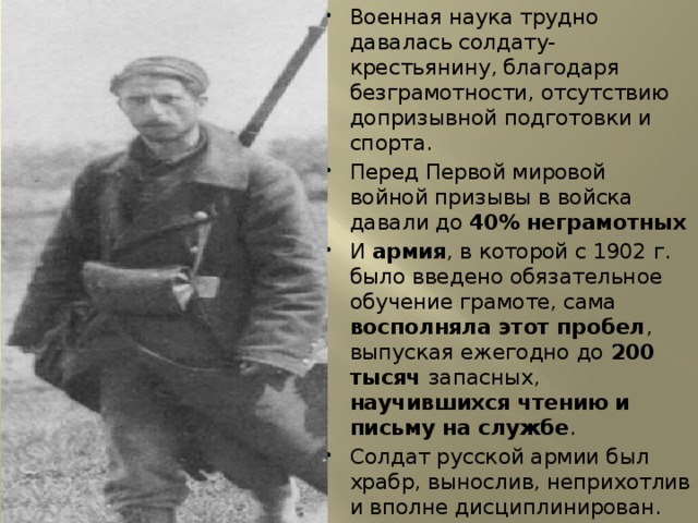 Военная наука трудно давалась солдату-крестьянину, благодаря безграмотности, отсутствию допризывной подготовки и спорта. Перед Первой мировой войной призывы в войска давали до 40% неграмотных И армия , в которой с 1902 г. было введено обязательное обучение грамоте, сама восполняла этот пробел , выпуская ежегодно до 200 тысяч запасных, научившихся чтению и письму на службе . Солдат русской армии был храбр, вынослив, неприхотлив и вполне дисциплинирован. 