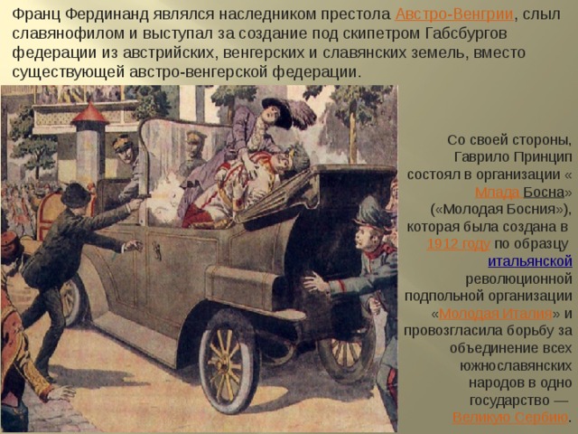 Франц Фердинанд являлся наследником престола  Австро-Венгрии , слыл славянофилом и выступал за создание под скипетром Габсбургов федерации из австрийских, венгерских и славянских земель, вместо существующей австро-венгерской федерации. Со своей стороны, Гаврило Принцип состоял в организации « Млада Босна » («Молодая Босния»), которая была создана в  1912 году  по образцу  итальянской  революционной подпольной организации « Молодая Италия » и провозгласила борьбу за объединение всех южнославянских народов в одно государство —  Великую Сербию . 