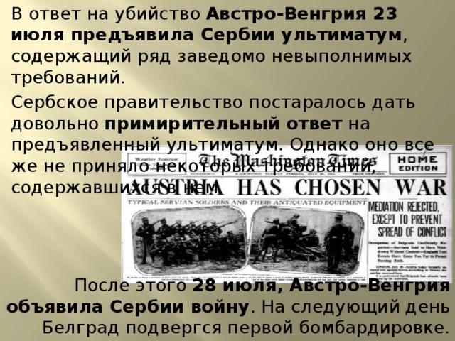В ответ на убийство Австро-Венгрия 23 июля предъявила Сербии ультиматум , содержащий ряд заведомо невыполнимых требований. Сербское правительство постаралось дать довольно примирительный ответ на предъявленный ультиматум. Однако оно все же не приняло некоторых требований, содержавшихся в нем. После этого 28 июля, Австро-Венгрия объявила Сербии войну . На следующий день Белград подвергся первой бомбардировке. 