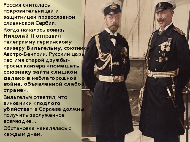 Россия считалась покровительницей и защитницей православной славянской Сербии. Когда началась война , Николай II отправил телеграмму германскому кайзеру Вильгельму , союзнику Австро-Венгрии. Русский царь «во имя старой дружбы» просил кайзера « помешать союзнику зайти слишком далеко в неблагородной войне, объявленной слабой стране ». Вильгельм ответил, что виновники « подлого убийства » в Сараеве должны получить заслуженное возмездие… Обстановка накалялась с каждым днем. 