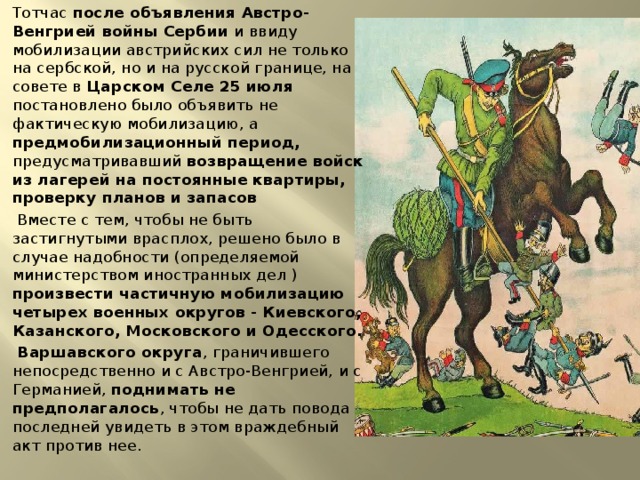 Тотчас после объявления Австро-Венгрией войны Сербии и ввиду мобилизации австрийских сил не только на сербской, но и на русской границе, на совете в Царском Селе 25 июля постановлено было объявить не фактическую мобилизацию, а предмобилизационный период, предусматривавший возвращение войск из лагерей на постоянные квартиры, проверку планов и запасов  Вместе с тем, чтобы не быть застигнутыми врасплох, решено было в случае надобности (определяемой министерством иностранных дел ) произвести частичную мобилизацию четырех военных округов - Киевского, Казанского, Московского и Одесского.  Варшавского округа , граничившего непосредственно и с Австро-Венгрией, и с Германией, поднимать не предполагалось , чтобы не дать повода последней увидеть в этом враждебный акт против нее. 