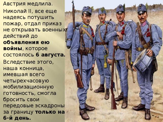 Австрия медлила. Николай II, все еще надеясь потушить пожар, отдал приказ не открывать военных действий до объявления ею войны , которое состоялось 6 августа. Вследствие этого, наша конница, имевшая всего четырехчасовую мобилизационную готовность, смогла бросить свои передовые эскадроны за границу только на 6-й день. 