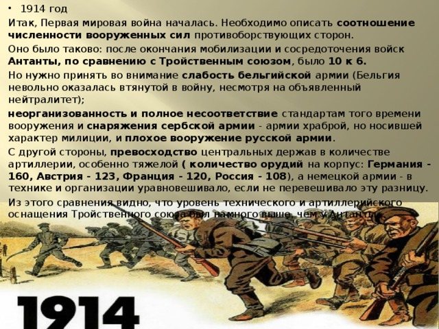 1914 год Итак, Первая мировая война началась. Необходимо описать соотношение численности вооруженных сил противоборствующих сторон. Оно было таково: после окончания мобилизации и сосредоточения войск Антанты, по сравнению с Тройственным союзом , было 10 к 6. Но нужно принять во внимание слабость бельгийской армии (Бельгия невольно оказалась втянутой в войну, несмотря на объявленный нейтралитет); неорганизованность и полное несоответствие стандартам того времени вооружения и снаряжения сербской армии - армии храброй, но носившей характер милиции, и плохое вооружение русской армии . С другой стороны, превосходство центральных держав в количестве артиллерии, особенно тяжелой ( количество орудий на корпус: Германия - 160, Австрия - 123, Франция - 120, Россия - 108 ), а немецкой армии - в технике и организации уравновешивало, если не перевешивало эту разницу. Из этого сравнения видно, что уровень технического и артиллерийского оснащения Тройственного союза был намного выше, чем у Антанты. 