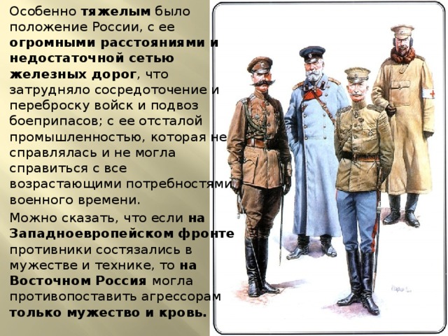 Особенно тяжелым было положение России, с ее огромными расстояниями и недостаточной сетью железных дорог , что затрудняло сосредоточение и переброску войск и подвоз боеприпасов; с ее отсталой промышленностью, которая не справлялась и не могла справиться с все возрастающими потребностями военного времени. Можно сказать, что если на Западноевропейском фронте противники состязались в мужестве и технике, то на Восточном Россия могла противопоставить агрессорам только мужество и кровь. 