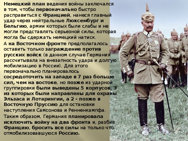 Немецкий план ведения войны заключался в том, чтобы первоначально быстро расправиться с Францией , нанеся главный удар через нейтральные Люксембург и Бельгию , армии которых были слабы и не могли представлять серьезной силы, которая могла бы сдержать немецкий натиск. А на Восточном фронте предполагалось оставить только заграждение против русских войск (в данном случае Германия рассчитывала на внезапность удара и долгую мобилизацию в России). Для этого первоначально планировалось сосредоточить на западе в 7 раз больше сил, чем на востоке , но позже из ударной группировки были выведены 5 корпусов, 3 из которых были направлены для охраны Эльзаса и Лотарингии, а 2 - позже в Восточную Пруссию для остановки наступления Самсонова и Ренненкампфа. Таким образом, Германия планировала исключить войну на два фронта и, разбив Францию , бросить все силы на только что отмобилизовавшуюся Россию. 