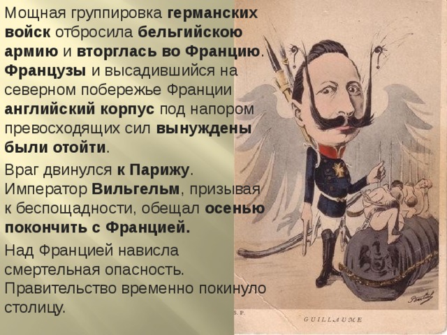 Мощная группировка германских войск отбросила бельгийскою армию и вторглась во Францию . Французы и высадившийся на северном побережье Франции английский корпус под напором превосходящих сил вынуждены были отойти . Враг двинулся к Парижу . Император Вильгельм , призывая к беспощадности, обещал осенью покончить с Францией. Над Францией нависла смертельная опасность. Правительство временно покинуло столицу. 
