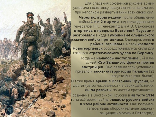 Для спасения союзников русские армии ускорили подготовку наступления и начали его при неполном развёртывании всех своих сил. Через полторы недели после объявления войны 1-я и 2-я армии под командованием генералов П.К. Реннкампфа и А.В. Самсонова вторглись в пределы Восточной Пруссии и разгромили в ходе Гумбиннен-Гольданского сражения войска противника . Одновременно в районе Варшавы и новой крепости Новогеоргиевск сосредоточивались силы для главного стратегического удара по Берлину . Тогда же началось наступление 3-й и 8-й армий Юго-Западного фронта против австрийцев. Оно развивалось успешно и привело к занятию территории Галиции (21 августа был взят Львов). В тоже время армии в Восточной Пруссии , не достигнув согласованности в своих действиях, были разбиты по частям противником. Поражение в Восточной Пруссии в августе 1914 г . на всё время войны лишило русские войска в этом районе активности . Они получали теперь лишь оборонительные задачи - защищать Москву и Петроград. 
