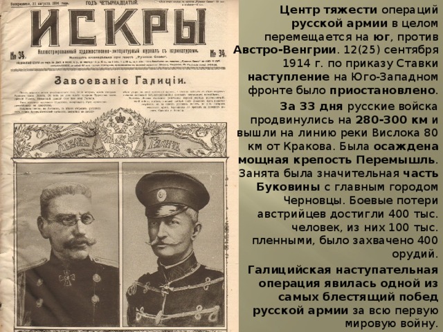 Центр тяжести операций русской армии в целом перемещается на юг , против Австро-Венгрии . 12(25) сентября 1914 г. по приказу Ставки наступление на Юго-Западном фронте было приостановлено . За 33 дня русские войска продвинулись на 280-300 км и вышли на линию реки Вислока 80 км от Кракова. Была осаждена мощная крепость Перемышль . Занята была значительная часть Буковины с главным городом Черновцы. Боевые потери австрийцев достигли 400 тыс. человек, из них 100 тыс. пленными, было захвачено 400 орудий. Галицийская наступательная операция явилась одной из самых блестящий побед русской армии за всю первую мировую войну. 