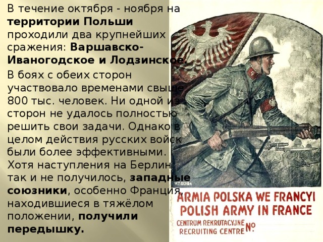 В течение октября - ноября на территории Польши проходили два крупнейших сражения: Варшавско-Иваногодское и Лодзинское. В боях с обеих сторон участвовало временами свыше 800 тыс. человек. Ни одной из сторон не удалось полностью решить свои задачи. Однако в целом действия русских войск были более эффективными. Хотя наступления на Берлин так и не получилось, западные союзники , особенно Франция, находившиеся в тяжёлом положении, получили передышку. 