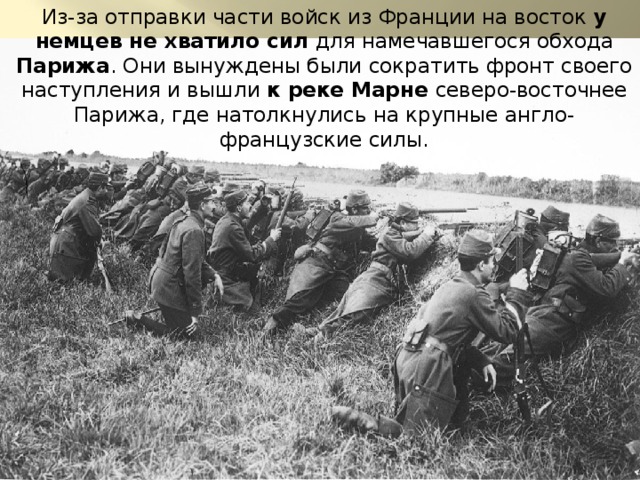 Из-за отправки части войск из Франции на восток у немцев не хватило сил для намечавшегося обхода Парижа . Они вынуждены были сократить фронт своего наступления и вышли к реке Марне северо-восточнее Парижа, где натолкнулись на крупные англо-французские силы. 