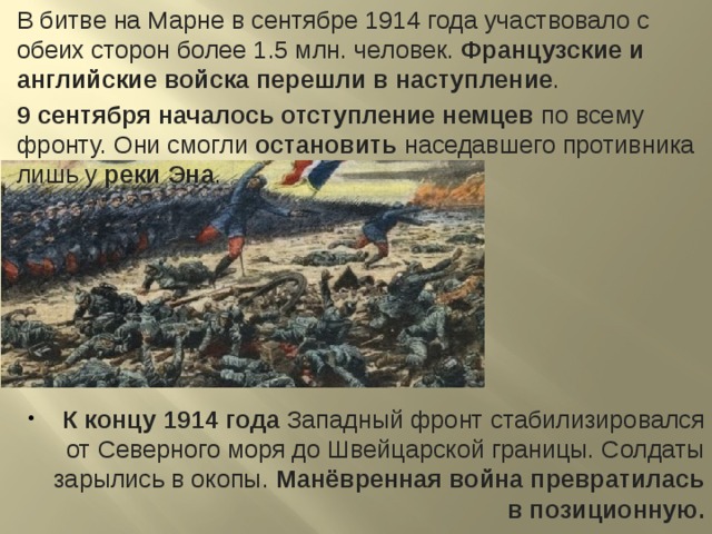 В битве на Марне в сентябре 1914 года участвовало с обеих сторон более 1.5 млн. человек. Французские и английские войска перешли в наступление . 9 сентября началось отступление немцев по всему фронту. Они смогли остановить наседавшего противника лишь у реки Эна . К концу 1914 года Западный фронт стабилизировался от Северного моря до Швейцарской границы. Солдаты зарылись в окопы. Манёвренная война превратилась в позиционную. 