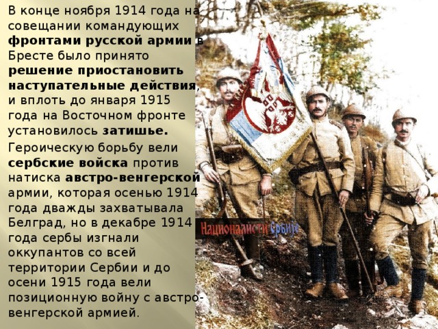 В конце ноября 1914 года на совещании командующих фронтами русской армии в Бресте было принято решение приостановить наступательные действия , и вплоть до января 1915 года на Восточном фронте установилось затишье. Героическую борьбу вели сербские войска против натиска австро-венгерской армии, которая осенью 1914 года дважды захватывала Белград, но в декабре 1914 года сербы изгнали оккупантов со всей территории Сербии и до осени 1915 года вели позиционную войну с австро-венгерской армией. 