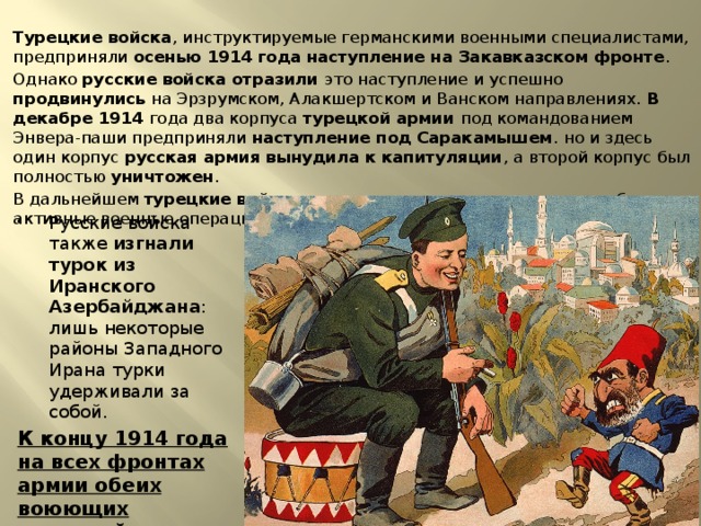 Турецкие войска , инструктируемые германскими военными специалистами, предприняли осенью 1914 года наступление на Закавказском фронте . Однако русские войска отразили это наступление и успешно продвинулись на Эрзрумском, Алакшертском и Ванском направлениях. В декабре 1914 года два корпуса турецкой армии под командованием Энвера-паши предприняли наступление под Саракамышем . но и здесь один корпус русская армия вынудила к капитуляции , а второй корпус был полностью уничтожен . В дальнейшем турецкие войска не пытались продолжать какие-либо активные военные операции. Русские войска также изгнали турок из Иранского Азербайджана : лишь некоторые районы Западного Ирана турки удерживали за собой. К концу 1914 года на всех фронтах армии обеих воюющих коалиций перешли к затяжной позиционной войне. 