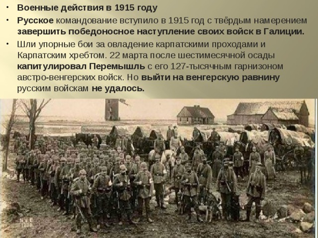 Военные действия в 1915 году Русское командование вступило в 1915 год с твёрдым намерением завершить победоносное наступление своих войск в Галиции. Шли упорные бои за овладение карпатскими проходами и Карпатским хребтом. 22 марта после шестимесячной осады капитулировал Перемышль с его 127-тысячным гарнизоном австро-венгерских войск. Но выйти на венгерскую равнину русским войскам не удалось. 