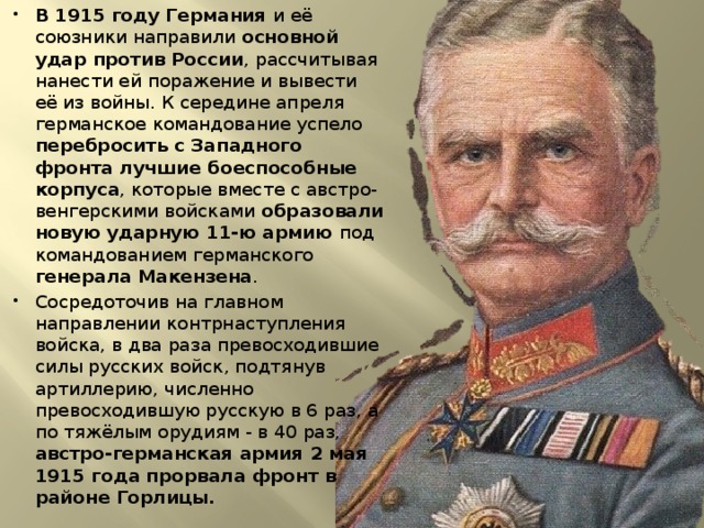 В 1915 году Германия и её союзники направили основной удар против России , рассчитывая нанести ей поражение и вывести её из войны. К середине апреля германское командование успело перебросить с Западного фронта лучшие боеспособные корпуса , которые вместе с австро-венгерскими войсками образовали новую ударную 11-ю армию под командованием германского генерала Макензена . Сосредоточив на главном направлении контрнаступления войска, в два раза превосходившие силы русских войск, подтянув артиллерию, численно превосходившую русскую в 6 раз, а по тяжёлым орудиям - в 40 раз, австро-германская армия 2 мая 1915 года прорвала фронт в районе Горлицы. 