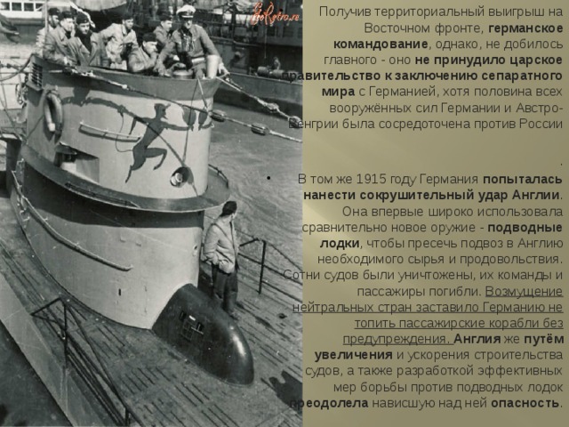 Получив территориальный выигрыш на Восточном фронте, германское командование , однако, не добилось главного - оно не принудило царское правительство к заключению сепаратного мира с Германией, хотя половина всех вооружённых сил Германии и Австро-Венгрии была сосредоточена против России . В том же 1915 году Германия попыталась нанести сокрушительный удар Англии . Она впервые широко использовала сравнительно новое оружие - подводные лодки , чтобы пресечь подвоз в Англию необходимого сырья и продовольствия. Сотни судов были уничтожены, их команды и пассажиры погибли. Возмущение нейтральных стран заставило Германию не топить пассажирские корабли без предупреждения. Англия же путём увеличения и ускорения строительства судов, а также разработкой эффективных мер борьбы против подводных лодок преодолела нависшую над ней опасность . 