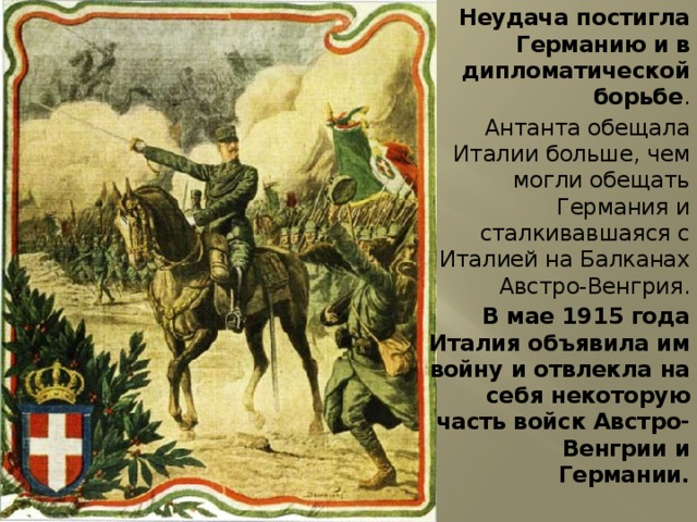 Неудача постигла Германию и в дипломатической борьбе . Антанта обещала Италии больше, чем могли обещать Германия и сталкивавшаяся с Италией на Балканах Австро-Венгрия. В мае 1915 года Италия объявила им войну и отвлекла на себя некоторую часть войск Австро-Венгрии и Германии. 