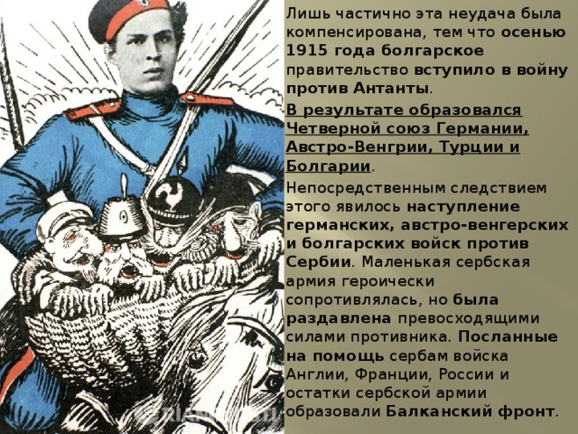 Лишь частично эта неудача была компенсирована, тем что осенью 1915 года болгарское правительство вступило в войну против Антанты . В результате образовался Четверной союз Германии, Австро-Венгрии, Турции и Болгарии . Непосредственным следствием этого явилось наступление германских, австро-венгерских и болгарских войск против Сербии . Маленькая сербская армия героически сопротивлялась, но была раздавлена превосходящими силами противника. Посланные на помощь сербам войска Англии, Франции, России и остатки сербской армии образовали Балканский фронт . 