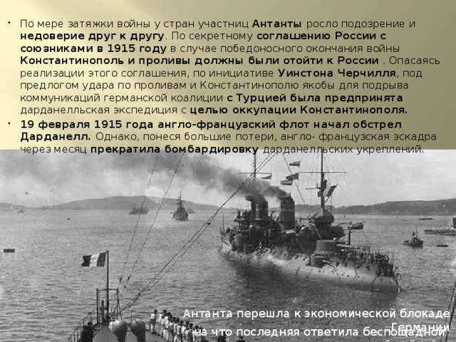 По мере затяжки войны у стран участниц Антанты росло подозрение и недоверие друг к другу . По секретному соглашению России с союзниками в 1915 году в случае победоносного окончания войны Константинополь и проливы должны были отойти к России . Опасаясь реализации этого соглашения, по инициативе Уинстона Черчилля , под предлогом удара по проливам и Константинополю якобы для подрыва коммуникаций германской коалиции с Турцией была предпринята дарданелльская экспедиция с целью оккупации Константинополя. 19 февраля 1915 года англо-французский флот начал обстрел Дарданелл. Однако, понеся большие потери, англо- французская эскадра через месяц прекратила бомбардировку дарданелльских укреплений. Антанта перешла к экономической блокаде Германии на что последняя ответила беспощадной подводной войной. 