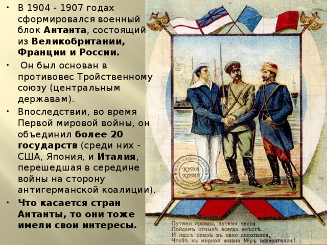 В 1904 - 1907 годах сформировался военный блок Антанта , состоящий из Великобритании, Франции и России.  Он был основан в противовес Тройственному союзу (центральным державам). Впоследствии, во время Первой мировой войны, он объединил более 20 государств (среди них - США, Япония, и Италия , перешедшая в середине войны на сторону антигерманской коалиции). Что касается стран Антанты, то они тоже имели свои интересы. 