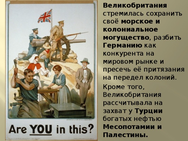 Великобритания стремилась сохранить своё морское и колониальное могущество , разбить Германию как конкурента на мировом рынке и пресечь её притязания на передел колоний. Кроме того, Великобритания рассчитывала на захват у Турции богатых нефтью Месопотамии и Палестины. 