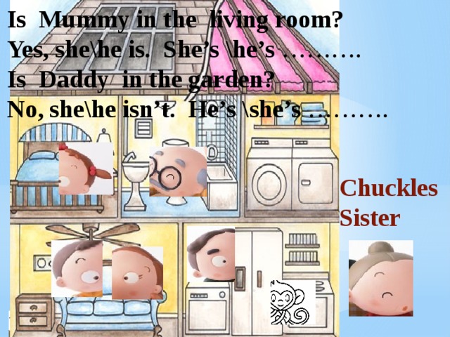 Is Mummy in the living room? Yes, she\he is. She’s \he’s ………. Is Daddy in the garden? No, she\he isn’t. He’s \she’s ………. Chuckles Sister 
