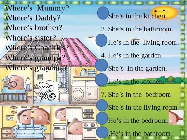 She’s in the kitchen. She’s in the bathroom. He’s in the living room. He’s in the garden. She’s in the garden. He’s in the kitchen. She’s in the bedroom She’s in the living room. He’s in the bedroom. He’s in the bathroom. Where’s Mummy? Where’s Daddy? Where’s brother? Where’s sister? Where’s Chackles? Where’s grandpa? Where’s grandma? 