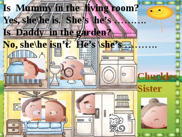 Is Mummy in the living room? Yes, she\he is. She’s \he’s ………. Is Daddy in the garden? No, she\he isn’t. He’s \she’s ………. Chuckles Sister 