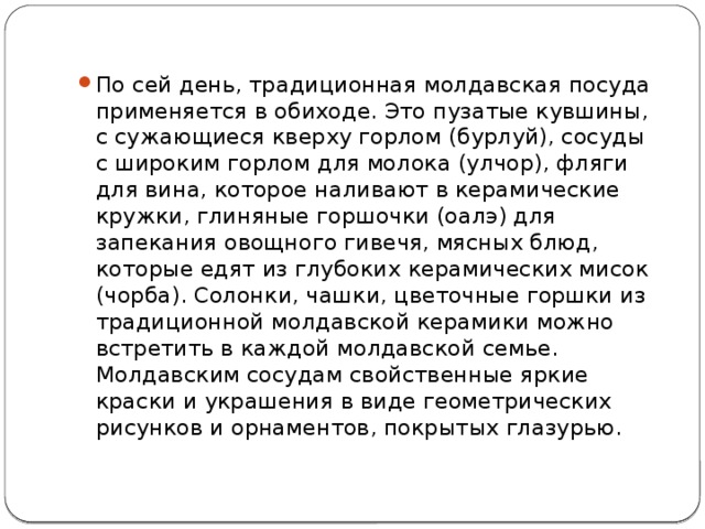 По сей день, традиционная молдавская посуда применяется в обиходе. Это пузатые кувшины, с сужающиеся кверху горлом (бурлуй), сосуды с широким горлом для молока (улчор), фляги для вина, которое наливают в керамические кружки, глиняные горшочки (оалэ) для запекания овощного гивечя, мясных блюд, которые едят из глубоких керамических мисок (чорба). Солонки, чашки, цветочные горшки из традиционной молдавской керамики можно встретить в каждой молдавской семье. Молдавским сосудам свойственные яркие краски и украшения в виде геометрических рисунков и орнаментов, покрытых глазурью. 