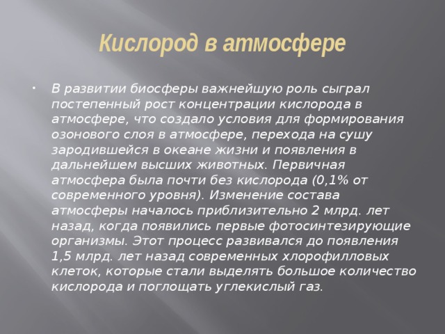 Кислород в атмосфере В развитии биосферы важнейшую роль сыграл постепенный рост концентрации кислорода в атмосфере, что создало условия для формирования озонового слоя в атмосфере, перехода на сушу зародившейся в океане жизни и появления в дальнейшем высших животных. Первичная атмосфера была почти без кислорода (0,1% от современного уровня). Изменение состава атмосферы началось приблизительно 2 млрд. лет назад, когда появились первые фотосинтезирующие организмы. Этот процесс развивался до появления 1,5 млрд. лет назад современных хлорофилловых клеток, которые стали выделять большое количество кислорода и поглощать углекислый газ. 