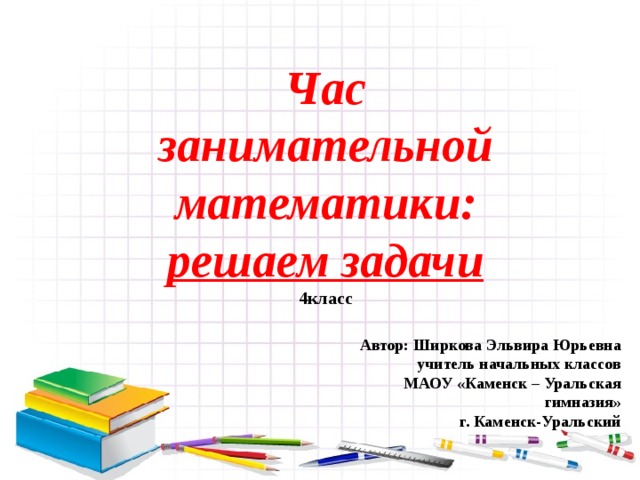 Час  занимательной математики:  решаем задачи  4класс Автор: Ширкова Эльвира Юрьевна учитель начальных классов МАОУ «Каменск – Уральская гимназия» г. Каменск-Уральский 