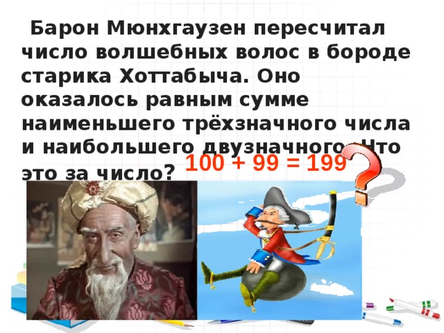  Барон Мюнхгаузен пересчитал число волшебных волос в бороде старика Хоттабыча. Оно оказалось равным сумме наименьшего трёхзначного числа и наибольшего двузначного. Что это за число ?   100 + 99 = 199 