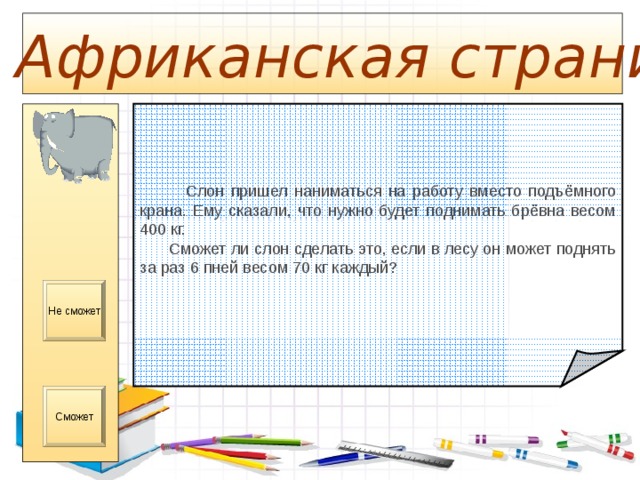  Африканская страница  Слон пришел наниматься на работу вместо подъёмного крана. Ему сказали, что нужно будет поднимать брёвна весом 400 кг.  Сможет ли слон сделать это, если в лесу он может поднять за раз 6 пней весом 70 кг каждый? Не сможет Сможет 