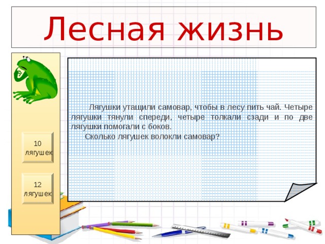 Лесная жизнь  Лягушки утащили самовар, чтобы в лесу пить чай. Четыре лягушки тянули спереди, четыре толкали сзади и по две лягушки помогали с боков.  Сколько лягушек волокли самовар? 10  лягушек 12 лягушек 