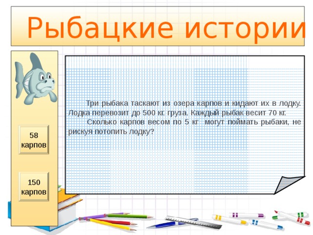  Рыбацкие истории  Три рыбака таскают из озера карпов и кидают их в лодку. Лодка перевозит до 500 кг. груза. Каждый рыбак весит 70 кг.  Сколько карпов весом по 5 кг могут поймать рыбаки, не рискуя потопить лодку? 58 карпов 150 карпов 