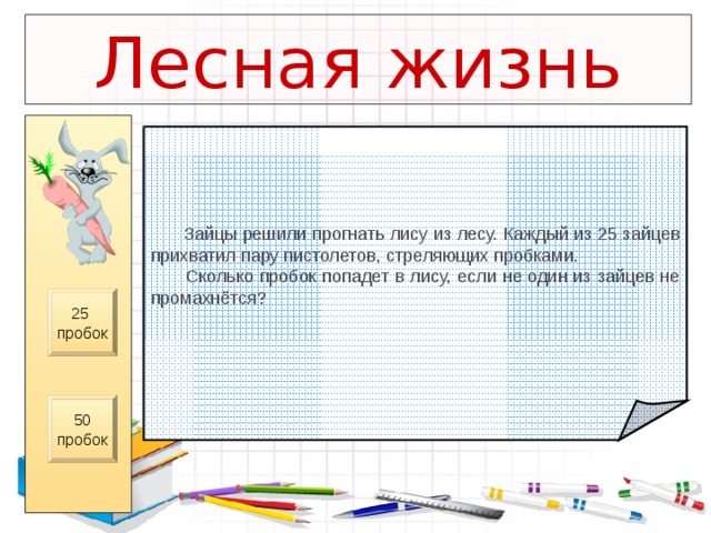 Лесная жизнь  Зайцы решили прогнать лису из лесу.  Каждый из 25 зайцев прихватил пару пистолетов, стреляющих пробками.  Сколько пробок попадет в лису,  если не один из зайцев не промахнётся? 25 пробок 50 пробок 