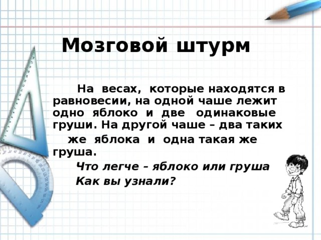 Мозговой штурм  На весах, которые находятся в равновесии, на одной чаше лежит одно яблоко и две одинаковые груши. На другой чаше – два таких  же яблока и одна такая же груша.  Что легче – яблоко или груша?  Как вы узнали?  