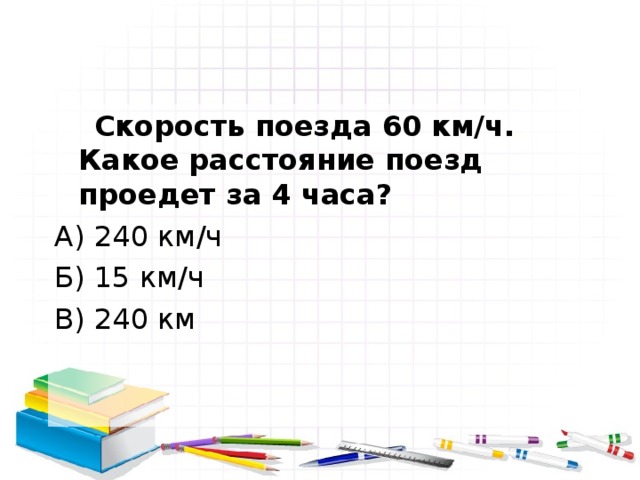  Скорость поезда 60 км/ч. Какое расстояние поезд проедет за 4 часа? А) 240 км/ч Б) 15 км/ч В) 240 км 