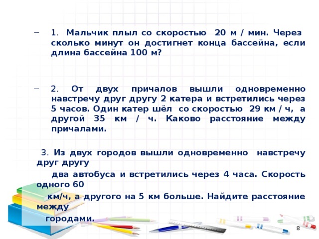 1. Мальчик плыл со скоростью 20 м / мин. Через сколько минут он достигнет конца бассейна, если длина бассейна 100 м?   2. От двух причалов вышли одновременно навстречу друг другу 2 катера и встретились через 5 часов. Один катер шёл со скоростью 29 км / ч, а другой 35 км / ч. Каково расстояние между причалами. 1. Мальчик плыл со скоростью 20 м / мин. Через сколько минут он достигнет конца бассейна, если длина бассейна 100 м?   2. От двух причалов вышли одновременно навстречу друг другу 2 катера и встретились через 5 часов. Один катер шёл со скоростью 29 км / ч, а другой 35 км / ч. Каково расстояние между причалами.    3. Из двух городов вышли одновременно навстречу друг другу  два автобуса и встретились через 4 часа. Скорость одного 60  км/ч, а другого на 5 км больше. Найдите расстояние между  городами.  