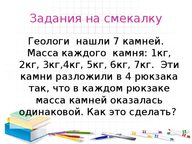 Задания на смекалку Геологи нашли 7 камней. Масса каждого камня: 1кг, 2кг, 3кг,4кг, 5кг, 6кг, 7кг. Эти камни разложили в 4 рюкзака так, что в каждом рюкзаке масса камней оказалась одинаковой. Как это сделать? 