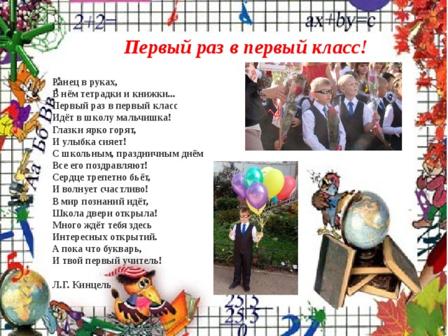     Первый раз в первый класс!   Ранец в руках,  В нём тетрадки и книжки...  Первый раз в первый класс  Идёт в школу мальчишка!  Глазки ярко горят,  И улыбка сияет!  С школьным, праздничным днём  Все его поздравляют!  Сердце трепетно бьёт,  И волнует счастливо!  В мир познаний идёт,  Школа двери открыла!  Много ждёт тебя здесь  Интересных открытий.  А пока что букварь,  И твой первый учитель!   Л.Г. Кинцель   