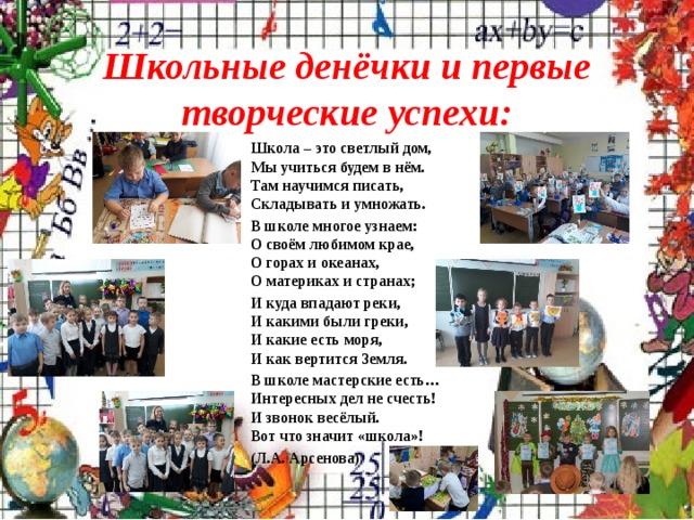 Школьные денёчки и первые творческие успехи: Школа – это светлый дом,  Мы учиться будем в нём.  Там научимся писать,  Складывать и умножать. В школе многое узнаем:  О своём любимом крае,  О горах и океанах,  О материках и странах; И куда впадают реки,  И какими были греки,  И какие есть моря,  И как вертится Земля. В школе мастерские есть…  Интересных дел не счесть!  И звонок весёлый.  Вот что значит «школа»! (Л.А. Арсенова)  