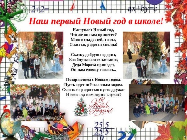 Наш первый Новый год в школе! Наступает Новый год,  Что же он нам принесет?  Много сладостей, тепла,  Счастья, радости сполна!   Сказку добрую подарит,  Улыбнуться всех заставит,  Деда Мороза приведет,  Он нам елочку зажжет...   Поздравляем с Новым годом.  Пусть идет всё плавным ходом.  Счастье с радостью пусть дружат  И весь год вам верно служат! 
