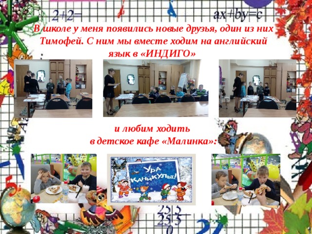 В школе у меня появились новые друзья, один из них Тимофей. С ним мы вместе ходим на английский язык в «ИНДИГО»       и любим ходить  в детское кафе «Малинка»: 