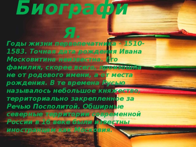 Биография . Годы жизни первопечатника - 1510-1583. Точная дата рождения Ивана Московитина неизвестна. Его фамилия, скорее всего, произошла не от родового имени, а от места рождения. В те времена Русью называлось небольшое княжество, территориально закрепленное за Речью Посполитой. Обширные северные территории современной России в 16 веке были известны иностранцам как Московия. 