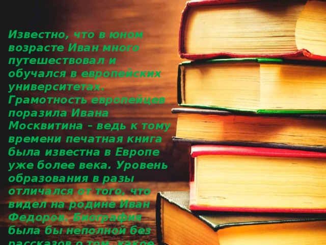 Известно, что в юном возрасте Иван много путешествовал и обучался в европейских университетах. Грамотность европейцев поразила Ивана Москвитина – ведь к тому времени печатная книга была известна в Европе уже более века. Уровень образования в разы отличался от того, что видел на родине Иван Федоров. Биография была бы неполной без рассказов о том, какое впечатление на него произвела Европа. 