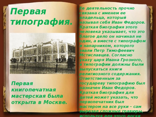 Первая типография. Ее деятельность прочно связана с именем ее владельца, который называл себя Иван Федоров. Краткая биография этого человека указывает, что это благое дело он начинал не один, а вместе с типографом и напарником, которого звали Петр Тимофеевич Мстиславцев. Согласно указу царя Ивана Грозного, в типографии должны были выпускаться книги религиозного содержания. Ответственным за государеву типографию был назначен Иван Федоров. Краткая биография для детей может указать, что первопечатник был мастером на все руки – сам вырезал сложные гравюры, используя для этого доски грушевого дерева, сам придумывал коллекцию шрифтов, сам украшал свои первые книги. Первая книгопечатная мастерская была открыта в Москве. 